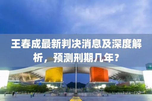 王春成最新判決消息及深度解析，預(yù)測(cè)刑期幾年？