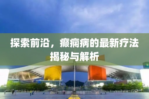探索前沿，癲癇病的最新療法揭秘與解析