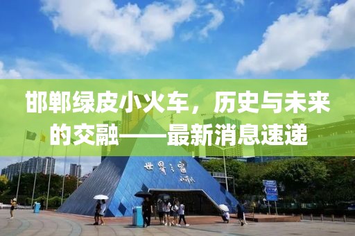 邯鄲綠皮小火車，歷史與未來的交融——最新消息速遞