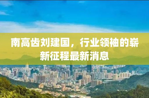 南高齒劉建國，行業(yè)領(lǐng)袖的嶄新征程最新消息