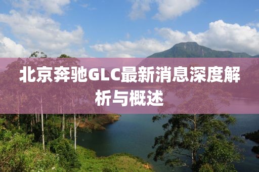 北京奔馳GLC最新消息深度解析與概述