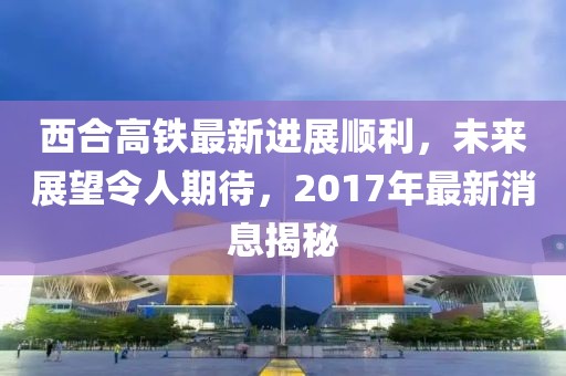 西合高鐵最新進(jìn)展順利，未來(lái)展望令人期待，2017年最新消息揭秘