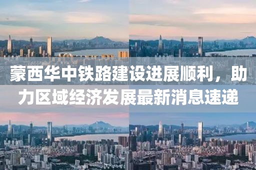 蒙西華中鐵路建設(shè)進(jìn)展順利，助力區(qū)域經(jīng)濟(jì)發(fā)展最新消息速遞