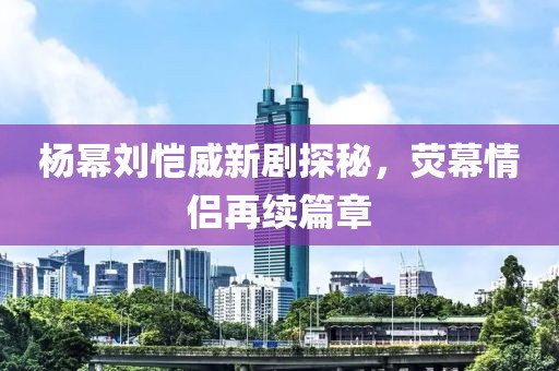 楊冪劉愷威新劇探秘，熒幕情侶再續(xù)篇章