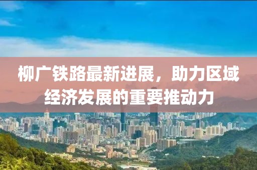柳廣鐵路最新進展，助力區(qū)域經(jīng)濟發(fā)展的重要推動力