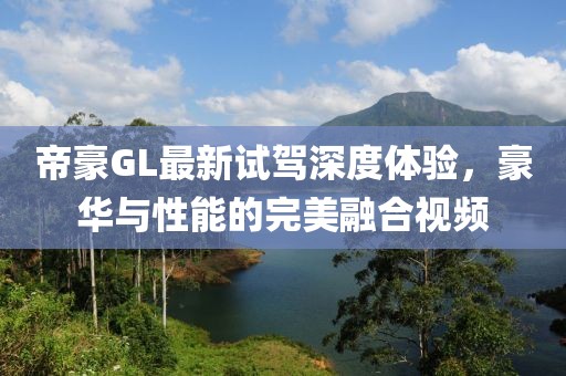帝豪GL最新試駕深度體驗(yàn)，豪華與性能的完美融合視頻