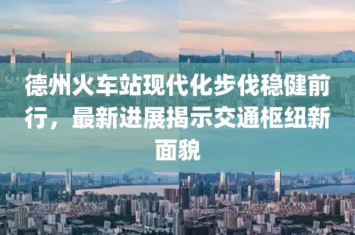 德州火車站現(xiàn)代化步伐穩(wěn)健前行，最新進(jìn)展揭示交通樞紐新面貌