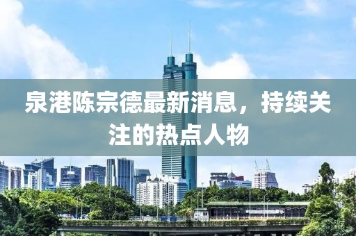 泉港陳宗德最新消息，持續(xù)關(guān)注的熱點人物