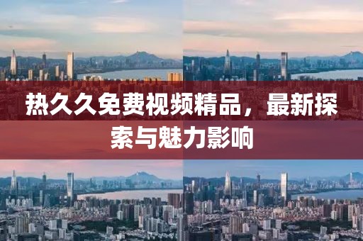 熱久久免費視頻精品，最新探索與魅力影響