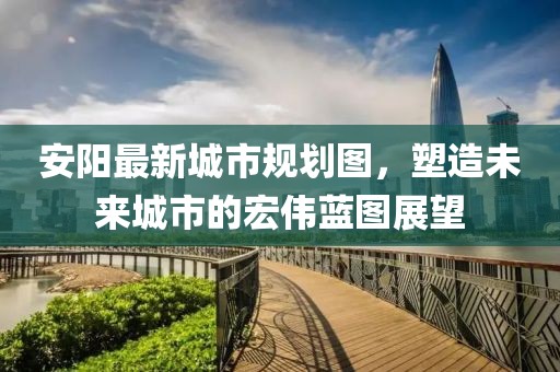安陽最新城市規(guī)劃圖，塑造未來城市的宏偉藍圖展望