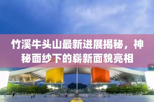 竹溪牛頭山最新進展揭秘，神秘面紗下的嶄新面貌亮相