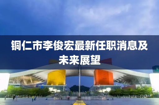 銅仁市李俊宏最新任職消息及未來(lái)展望
