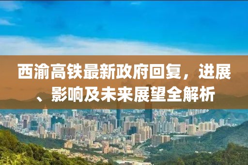 西渝高鐵最新政府回復(fù)，進展、影響及未來展望全解析