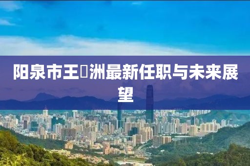 陽泉市王湜洲最新任職與未來展望