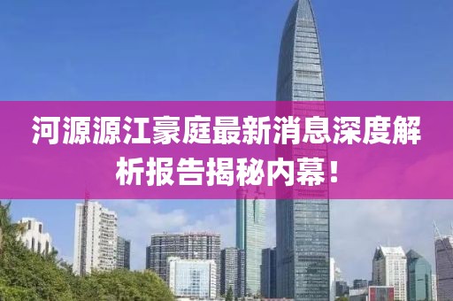河源源江豪庭最新消息深度解析報告揭秘內(nèi)幕！
