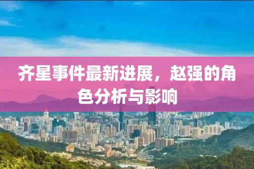 齊星事件最新進展，趙強的角色分析與影響