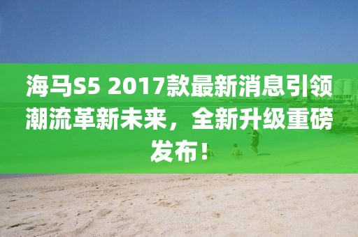 海馬S5 2017款最新消息引領(lǐng)潮流革新未來，全新升級重磅發(fā)布！