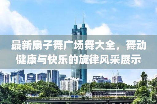 最新扇子舞廣場(chǎng)舞大全，舞動(dòng)健康與快樂的旋律風(fēng)采展示