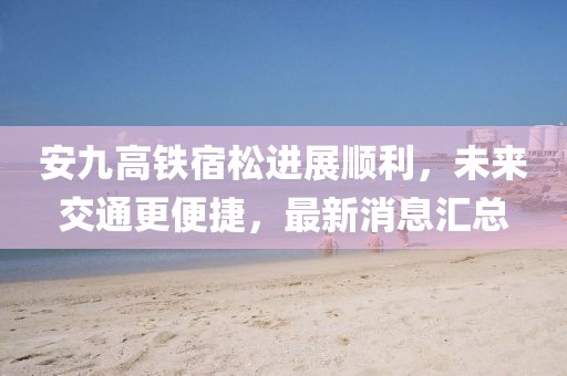安九高鐵宿松進(jìn)展順利，未來(lái)交通更便捷，最新消息匯總