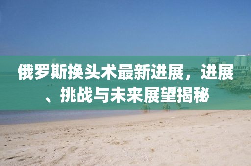 俄羅斯換頭術(shù)最新進展，進展、挑戰(zhàn)與未來展望揭秘