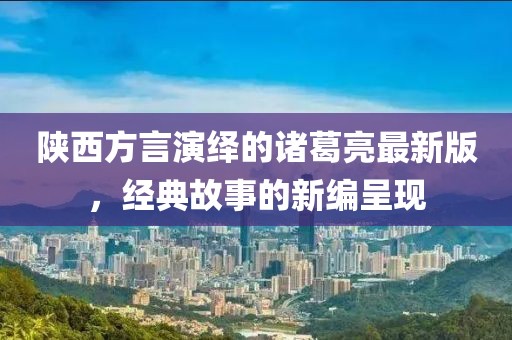 陜西方言演繹的諸葛亮最新版，經(jīng)典故事的新編呈現(xiàn)