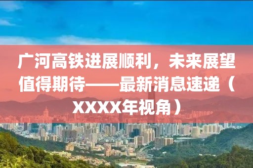 廣河高鐵進(jìn)展順利，未來展望值得期待——最新消息速遞（XXXX年視角）