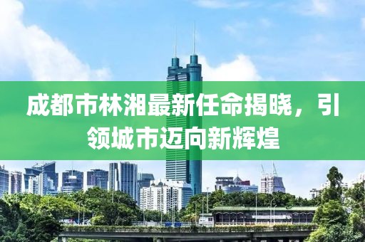 成都市林湘最新任命揭曉，引領(lǐng)城市邁向新輝煌