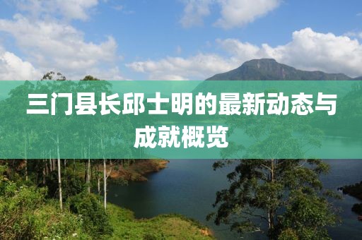 三門縣長(zhǎng)邱士明的最新動(dòng)態(tài)與成就概覽