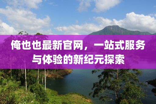 俺也也最新官網(wǎng)，一站式服務(wù)與體驗(yàn)的新紀(jì)元探索