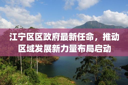 江寧區(qū)區(qū)政府最新任命，推動(dòng)區(qū)域發(fā)展新力量布局啟動(dòng)
