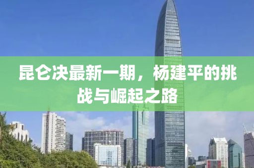 昆侖決最新一期，楊建平的挑戰(zhàn)與崛起之路