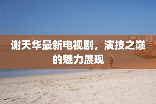 謝天華最新電視劇，演技之巔的魅力展現(xiàn)
