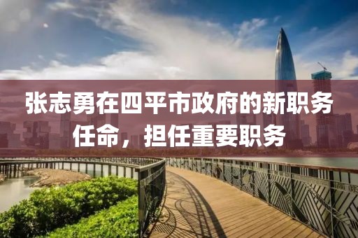 張志勇在四平市政府的新職務(wù)任命，擔(dān)任重要職務(wù)