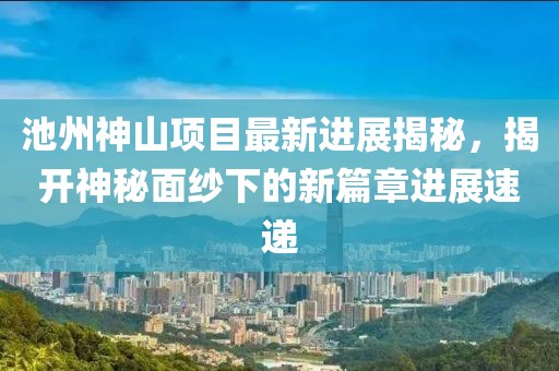 池州神山項目最新進展揭秘，揭開神秘面紗下的新篇章進展速遞