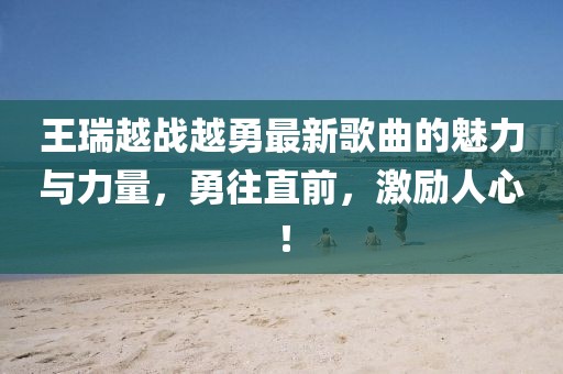 王瑞越戰(zhàn)越勇最新歌曲的魅力與力量，勇往直前，激勵人心！