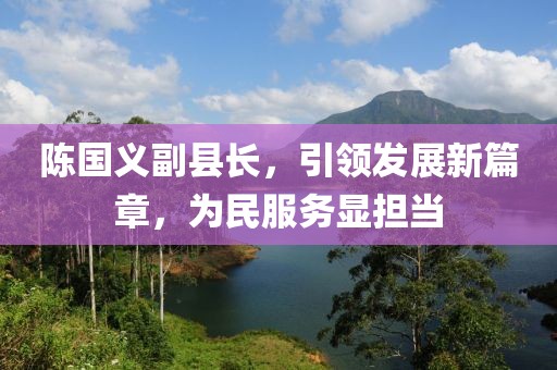 陳國義副縣長，引領(lǐng)發(fā)展新篇章，為民服務(wù)顯擔當