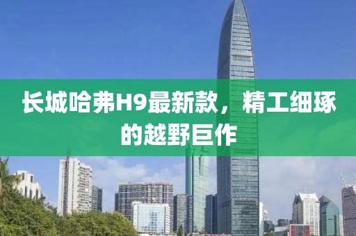 長(zhǎng)城哈弗H9最新款，精工細(xì)琢的越野巨作