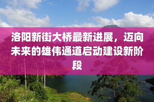 洛陽新街大橋最新進(jìn)展，邁向未來的雄偉通道啟動建設(shè)新階段
