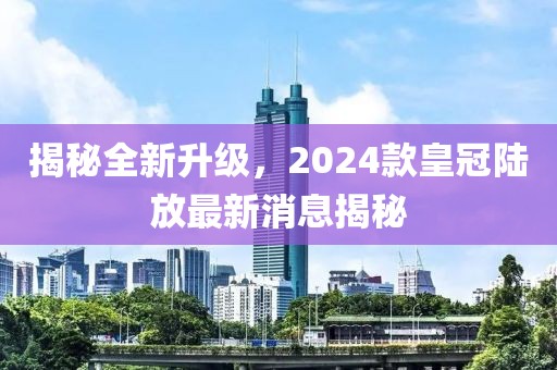 揭秘全新升級，2024款皇冠陸放最新消息揭秘