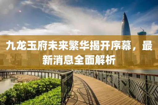 九龍玉府未來繁華揭開序幕，最新消息全面解析