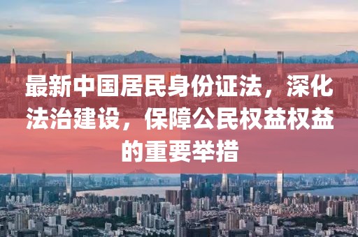 最新中國居民身份證法，深化法治建設，保障公民權(quán)益權(quán)益的重要舉措