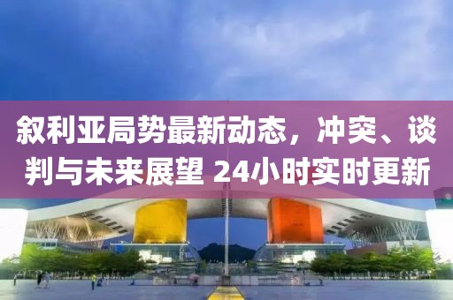 敘利亞局勢最新動態(tài)，沖突、談判與未來展望 24小時(shí)實(shí)時(shí)更新