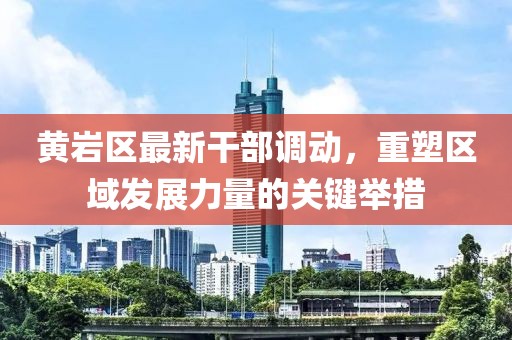 黃巖區(qū)最新干部調(diào)動，重塑區(qū)域發(fā)展力量的關(guān)鍵舉措