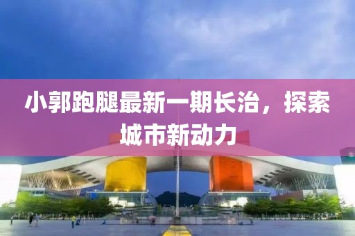 小郭跑腿最新一期長(zhǎng)治，探索城市新動(dòng)力