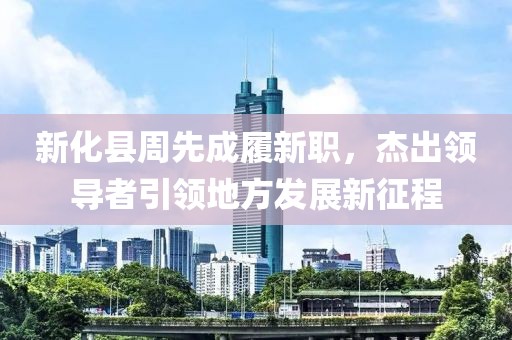 新化縣周先成履新職，杰出領(lǐng)導(dǎo)者引領(lǐng)地方發(fā)展新征程