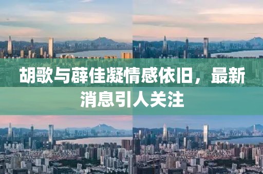 胡歌與薜佳凝情感依舊，最新消息引人關注