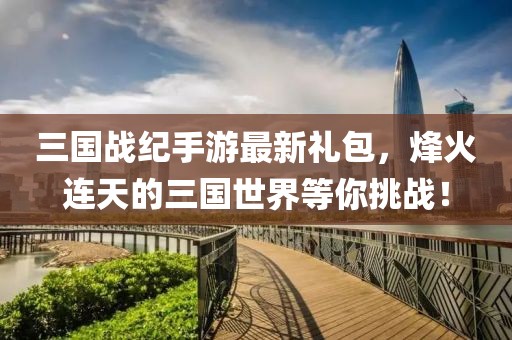 三國(guó)戰(zhàn)紀(jì)手游最新禮包，烽火連天的三國(guó)世界等你挑戰(zhàn)！