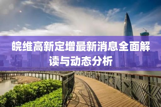 皖維高新定增最新消息全面解讀與動態(tài)分析