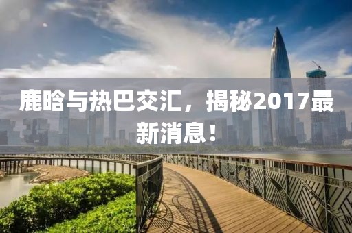 鹿晗與熱巴交匯，揭秘2017最新消息！