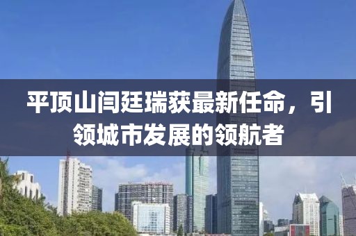 平頂山閆廷瑞獲最新任命，引領(lǐng)城市發(fā)展的領(lǐng)航者